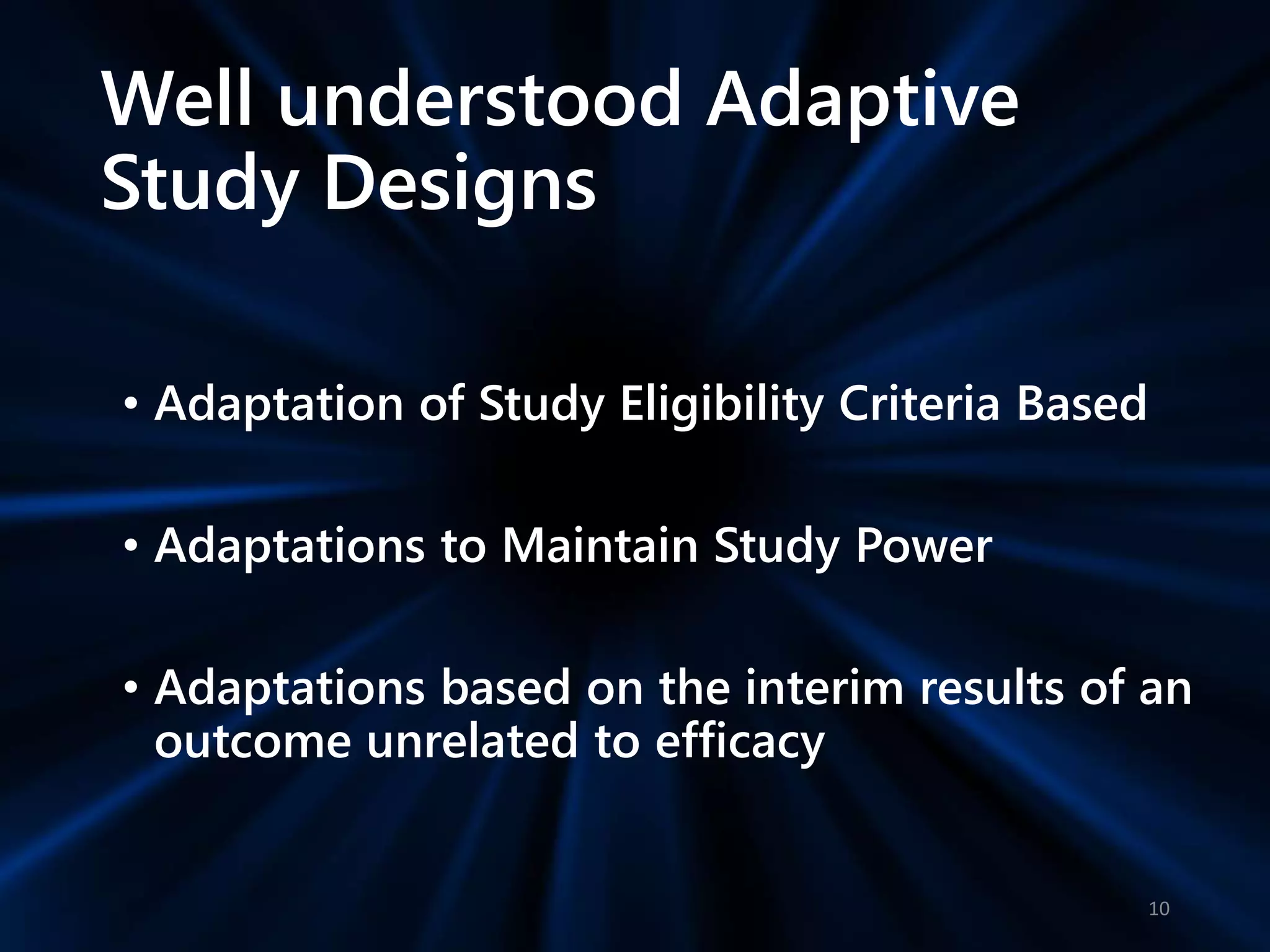 Well understood Adaptive
Study Designs
• Adaptation of Study Eligibility Criteria Based
• Adaptations to Maintain Study Power
• Adaptations based on the interim results of an
outcome unrelated to efficacy
10
 