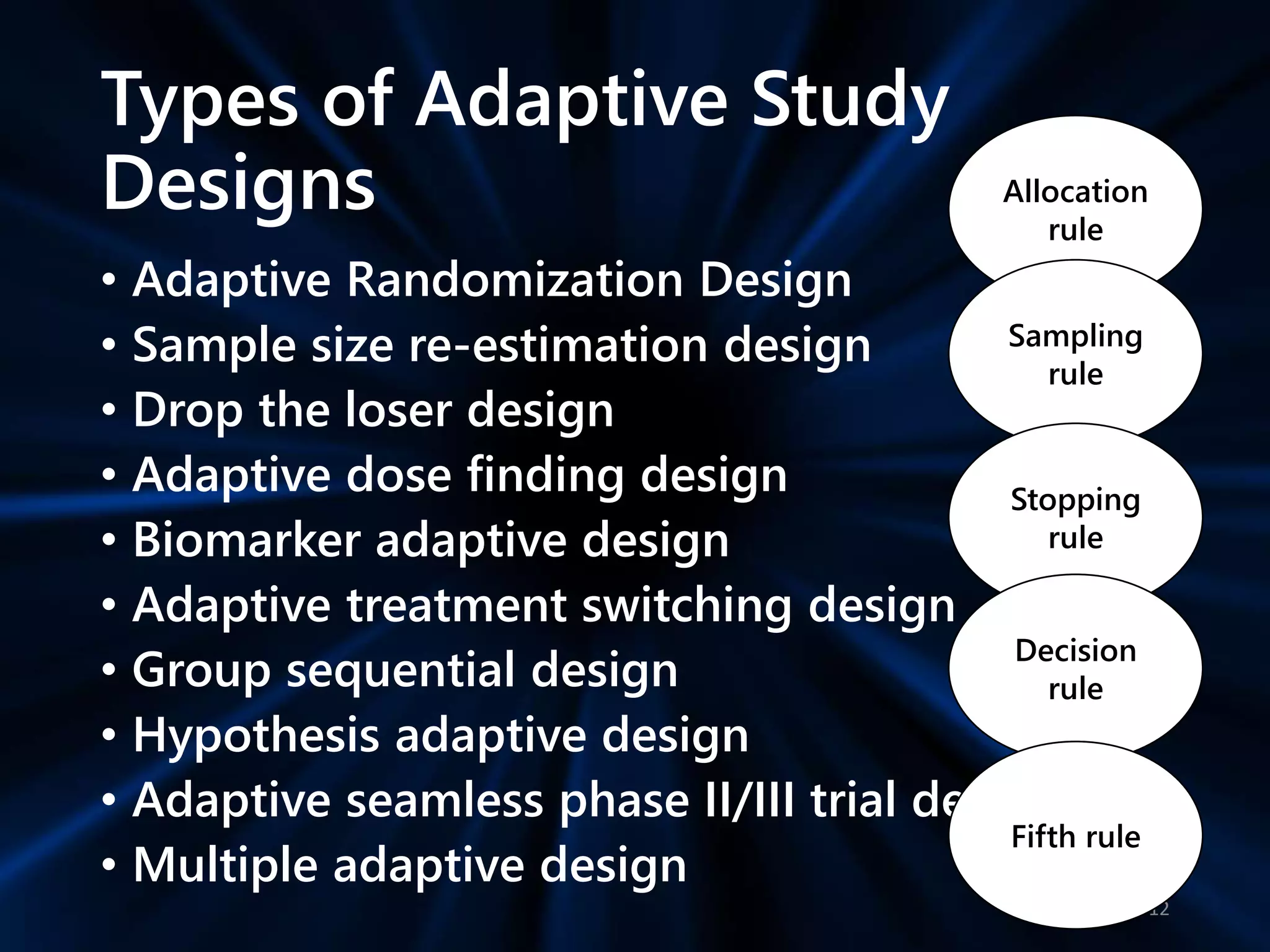 Types of Adaptive Study
Designs
• Adaptive Randomization Design
• Sample size re-estimation design
• Drop the loser design
• Adaptive dose finding design
• Biomarker adaptive design
• Adaptive treatment switching design
• Group sequential design
• Hypothesis adaptive design
• Adaptive seamless phase II/III trial design
• Multiple adaptive design
12
Allocation
rule
Sampling
rule
Stopping
rule
Decision
rule
Fifth rule
 