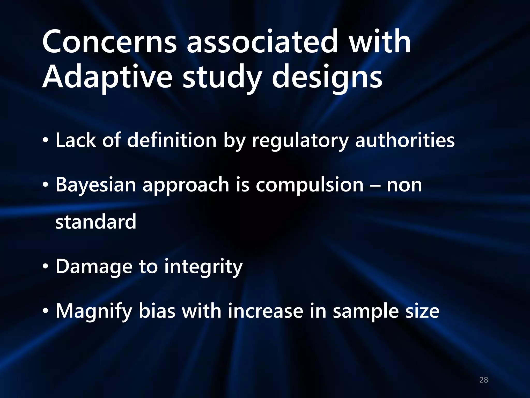 Concerns associated with
Adaptive study designs
• Lack of definition by regulatory authorities
• Bayesian approach is compulsion – non
standard
• Damage to integrity
• Magnify bias with increase in sample size
28
 