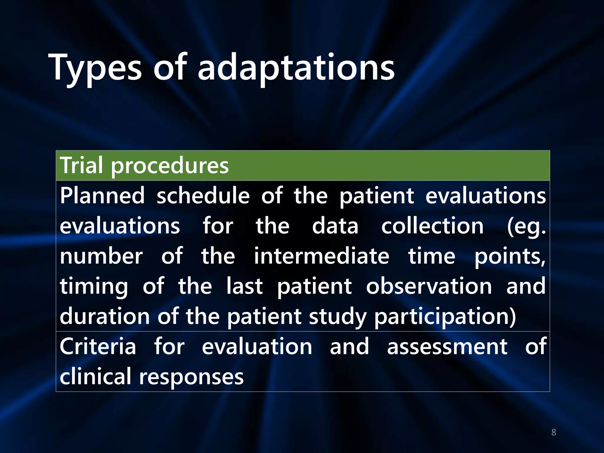 Types of adaptations
Trial procedures
Planned schedule of the patient evaluations
evaluations for the data collection (eg.
number of the intermediate time points,
timing of the last patient observation and
duration of the patient study participation)
Criteria for evaluation and assessment of
clinical responses
8
 