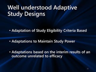 Well understood Adaptive
Study Designs
• Adaptation of Study Eligibility Criteria Based
• Adaptations to Maintain Study Power
• Adaptations based on the interim results of an
outcome unrelated to efficacy
10
 