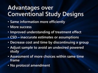 Advantages over
Conventional Study Designs
• Same information more efficiently
• More success
• Improved understanding of treatment effect
• CSD – inaccurate estimates or assumptions
• Decrease cost and time by discontinuing a group
• Adjust sample to avoid an undesired powered
study
• Assessment of more choices within same time
frame
• No protocol amendment
24
 
