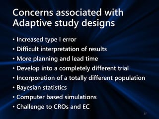 Concerns associated with
Adaptive study designs
• Increased type I error
• Difficult interpretation of results
• More planning and lead time
• Develop into a completely different trial
• Incorporation of a totally different population
• Bayesian statistics
• Computer based simulations
• Challenge to CROs and EC
27
 