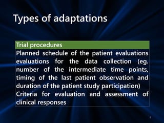 Types of adaptations
Trial procedures
Planned schedule of the patient evaluations
evaluations for the data collection (eg.
number of the intermediate time points,
timing of the last patient observation and
duration of the patient study participation)
Criteria for evaluation and assessment of
clinical responses
8
 