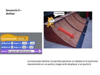 Secuencia 3 –
deslizar
La instrucción deslizar no permite posicinar un obejto en el escenario
exactamente en un punto y luego verlo desplazar a un punto b
 