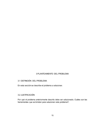 15
3 PLANTEAMIENTO DEL PROBLEMA
3.1 DEFINICIÓN DEL PROBLEMA
En esta sección se describe el problema a solucionar.
3.2 JUSTIFICACIÓN
Por qué el problema anteriormente descrito debe ser solucionado. Cuáles son las
herramientas que se brindan para solucionar este problema?.
 