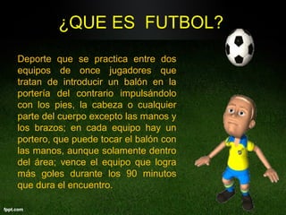 ¿QUE ES FUTBOL?
Deporte que se practica entre dos
equipos de once jugadores que
tratan de introducir un balón en la
portería del contrario impulsándolo
con los pies, la cabeza o cualquier
parte del cuerpo excepto las manos y
los brazos; en cada equipo hay un
portero, que puede tocar el balón con
las manos, aunque solamente dentro
del área; vence el equipo que logra
más goles durante los 90 minutos
que dura el encuentro.