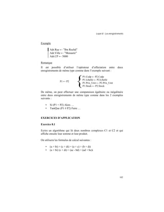 Leçon 8 : Les enregistrements
102
Exemple
Adr.Rue ← ”Ibn Rochd”
Adr.Ville ← ”Monastir”
Adr.CP ← 5000
Remarque
Il est possible d’utiliser l’opérateur d’affectation entre deux
enregistrements de même type comme dans l’exemple suivant :
P1 ← P2 ⇔
{
P1.Codp ← P2.Codp
P1.Libellé ← P2.Libellé
P1.Prix_Unit ← P2.Prix_Unit
P1.Stock ← P2.Stock
De même, on peut effectuer une comparaison égalitaire ou inégalitaire
entre deux enregistrements de même type comme dans les 2 exemples
suivants :
• Si (P1 = P2) Alors …
• TantQue (P1 # P2) Faire …
EXERCICES D APPLICATION
Exercice 8.1
Ecrire un algorithme qui lit deux nombres complexes C1 et C2 et qui
affiche ensuite leur somme et leur produit.
On utilisera les formules de calcul suivantes :
• (a + bi) + (c + di) = (a + c) + (b + d)i
• (a + bi) (c + di) = (ac - bd) + (ad + bc)i
 