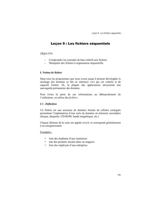 Leçon 9 : Les fichiers séquentiels
106
Leçon 9 : Les fichiers séquentiels
Objectifs
- Comprendre les concepts de base relatifs aux fichiers
- Manipuler des fichiers à organisation séquentielle.
I. Notion de fichier
Dans tous les programmes que nous avons jusqu’à présent développés le
stockage des données se fait en mémoire vive qui est volatile et de
capacité limitée. Or, la plupart des applications nécessitent une
sauvegarde permanente des données.
Pour éviter la perte de ces informations au débranchement de
l’ordinateur, on utilise des fichiers.
I.1 . Définition
Un fichier est une structure de données formée de cellules contiguës
permettant l’implantation d’une suite de données en mémoire secondaire
(disque, disquette, CD-ROM, bande magnétique, etc.)
Chaque élément de la suite est appelé article et correspond généralement
à un enregistrement.
Exemples :
• liste des étudiants d’une institution
• état des produits stockés dans un magasin
• liste des employés d’une entreprise.
 