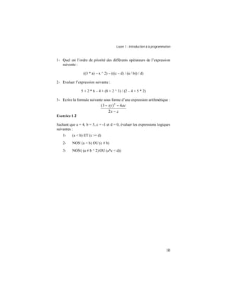Leçon 1 : Introduction à la programmation
10
1- Quel est l’ordre de priorité des différents opérateurs de l’expression
suivante :
((3 * a) – x ^ 2) – (((c – d) / (a / b)) / d)
2- Evaluer l’expression suivante :
5 + 2 * 6 – 4 + (8 + 2 ^ 3) / (2 – 4 + 5 * 2)
3- Ecrire la formule suivante sous forme d’une expression arithmétique :
zx
acxy
−
−−
2
4)3( 2
Exercice 1.2
Sachant que a = 4, b = 5, c = -1 et d = 0, évaluer les expressions logiques
suivantes :
1- (a < b) ET (c >= d)
2- NON (a < b) OU (c # b)
3- NON( (a # b ^ 2) OU (a*c < d))
 