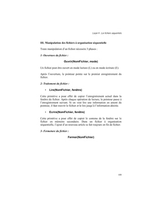 Leçon 9 : Les fichiers séquentiels
109
III. Manipulation des fichiers à organisation séquentielle
Toute manipulation d’un fichier nécessite 3 phases :
1- Ouverture du fichier :
Ouvrir(NomFichier, mode)
Un fichier peut être ouvert en mode lecture (L) ou en mode écriture (E).
Après l’ouverture, le pointeur pointe sur le premier enregistrement du
fichier.
2- Traitement du fichier :
• Lire(NomFichier, fenêtre)
Cette primitive a pour effet de copier l’enregistrement actuel dans la
fenêtre du fichier. Après chaque opération de lecture, le pointeur passe à
l’enregistrement suivant. Si on veut lire une information en amont du
pointeur, il faut rouvrir le fichier et le lire jusqu’à l’information désirée.
• Ecrire(NomFichier, fenêtre)
Cette primitive a pour effet de copier le contenu de la fenêtre sur le
fichier en mémoire secondaire. Dans un fichier à organisation
séquentielle, l’ajout d’un nouveau article se fait toujours en fin de fichier.
3- Fermeture du fichier :
Fermer(NomFichier)
 