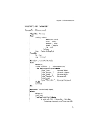Leçon 9 : Les fichiers séquentiels
114
SOLUTIONS DES EXERCICES
Exercice 9.1 : fichier personnel
Algorithme Personnel
Types
Employé = Struct
Matricule : Entier
Nom : Chaîne
Prénom : Chaîne
Grade : Caractère
Sal : Réel
FinStruct
Fpers = Fichier de Employé
Variables
Fp : Fpers
emp : Employé
Procédure Création(Var f : Fpers)
Début
Ouvrir(f,E)
Ecrire(”Matricule : ”) Lire(emp.Matricule)
TantQue (emp.Matricule # 0) Faire
Ecrire(”Nom : ”) Lire(emp.Nom)
Ecrire(”Prénom : ”) Lire(emp.Prénom)
Ecrire(”Grade : ”) Lire(emp.Grade)
Ecrire(”Salaire : ”) Lire(emp.Sal)
Ecrire(f,emp)
Ecrire(”Matricule : ”) Lire(emp.Matricule)
FinTQ
Fermer(f)
Fin
Procédure Consultation(f : Fpers)
Début
Ouvrir(f,L)
Lire(f,emp)
TantQue NON(FDF(f)) Faire
Si (emp.Sal>=500) ET (emp.Sal<=700) Alors
Ecrire(emp.Matricule, emp.Nom, emp.Sal)
 
