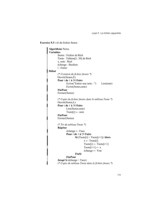Leçon 9 : Les fichiers séquentiels
116
Exercice 9.3 : tri du fichier fnotes
Algorithme Notes
Variables
fnotes : Fichier de Réel
Tnote : Tableau[1..30] de Réel
x, note : Réel
échange : Booléen
i : Entier
Début
(* Création du fichier fnotes *)
Ouvrir(fnotes,E)
Pour i de 1 à 30 Faire
Ecrire(”Entrer une note : ”) Lire(note)
Ecrire(fnotes,note)
FinPour
Fermer(fnotes)
(* Copie du fichier fnotes dans le tableau Tnote *)
Ouvrir(fnotes,L)
Pour i de 1 à 30 Faire
Lire(fnotes,note)
Tnote[i] ← note
FinPour
Fermer(fnotes)
(* Tri du tableau Tnote *)
Répéter
échange ← Faux
Pour i de 1 à 29 Faire
Si (Tnote[i] > Tnote[i+1]) Alors
x ← Tnote[i]
Tnote[i] ← Tnote[i+1]
Tnote[i+1] ← x
échange ← Vrai
FinSi
FinPour
Jusqu à (échange = Faux)
(* Copie du tableau Tnote dans le fichier fnotes *)
 