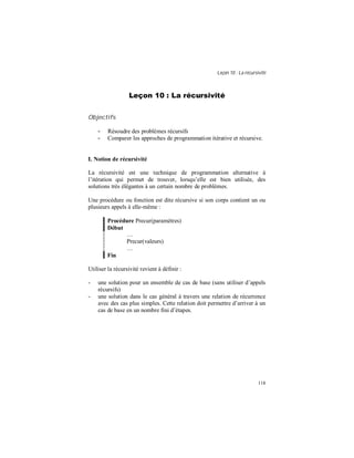 Leçon 10 : La récursivité
118
Leçon 10 : La récursivité
Objectifs
- Résoudre des problèmes récursifs
- Comparer les approches de programmation itérative et récursive.
I. Notion de récursivité
La récursivité est une technique de programmation alternative à
l’itération qui permet de trouver, lorsqu’elle est bien utilisée, des
solutions très élégantes à un certain nombre de problèmes.
Une procédure ou fonction est dite récursive si son corps contient un ou
plusieurs appels à elle-même :
Procédure Precur(paramètres)
Début
…
Precur(valeurs)
…
Fin
Utiliser la récursivité revient à définir :
- une solution pour un ensemble de cas de base (sans utiliser d’appels
récursifs)
- une solution dans le cas général à travers une relation de récurrence
avec des cas plus simples. Cette relation doit permettre d’arriver à un
cas de base en un nombre fini d’étapes.
 