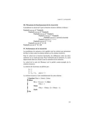 Leçon 10 : La récursivité
120
III. Mécanisme de fonctionnement de la récursivité
Considérons le calcul de 4! par la fonction récursive définie ci-dessus :
Facto(4) renvoie 4 * Facto(3)
Facto(3) renvoie 3 * Facto(2)
Facto(2) renvoie 2 * Facto(1)
Facto(1) renvoie 1 * Facto(0)
Facto(0) renvoie 1 (arrêtdelarécursivité)
Facto(1) renvoie 1 * 1 = 1
Facto(2) renvoie 2 * 1 = 2
Facto(3) renvoie 3 * 2 = 6
Facto(4) renvoie 4 * 6 = 24
IV. Performances de la récursivité
Les problèmes de mémoire et de rapidité sont les critères qui permettent
de faire le choix entre la solution itérative et la solution récursive.
Pour le calcul de la fonction factorielle, les différences entre les deux
solutions ne se voient pas trop. Pour l’utilisation de la mémoire, il y aura
dépassement dans les calculs avant la saturation de la mémoire.
Le calcul de la suite de fibonacci est le parfait contre-exemple de la
solution récursive.
La relation de récurrence est définie par :
f0 = 1
f1 = 1
fn = fn-2 + fn-1 pour n > 1
La solution récursive vient immédiatement de cette relation :
Fonction Fibo( n : Entier) : Entier
Début
Si (n = 0) ou (n = 1) Alors
Fibo ← 1
Sinon
Fibo ← Fibo(n - 2) + Fibo(n – 1)
FinSi
Fin
 