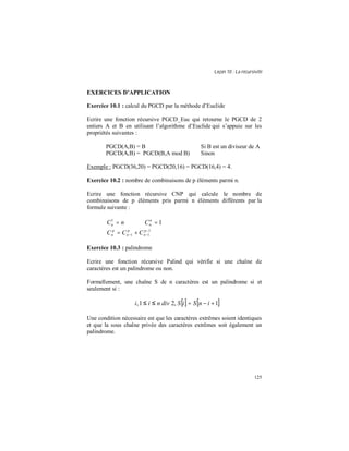 Leçon 10 : La récursivité
125
EXERCICES D APPLICATION
Exercice 10.1 : calcul du PGCD par la méthode d’Euclide
Ecrire une fonction récursive PGCD_Euc qui retourne le PGCD de 2
entiers A et B en utilisant l’algorithme d’Euclide qui s’appuie sur les
propriétés suivantes :
PGCD(A,B) = B Si B est un diviseur de A
PGCD(A,B) = PGCD(B,A mod B) Sinon
Exemple : PGCD(36,20) = PGCD(20,16) = PGCD(16,4) = 4.
Exercice 10.2 : nombre de combinaisons de p éléments parmi n.
Ecrire une fonction récursive CNP qui calcule le nombre de
combinaisons de p éléments pris parmi n éléments différents par la
formule suivante :
nCn =1
1=n
nC
1
11
−
−− += p
n
p
n
p
n CCC
Exercice 10.3 : palindrome
Ecrire une fonction récursive Palind qui vérifie si une chaîne de
caractères est un palindrome ou non.
Formellement, une chaîne S de n caractères est un palindrome si et
seulement si :
[] [ ]1,21, +−=≤≤∀ inSiSdivnii
Une condition nécessaire est que les caractères extrêmes soient identiques
et que la sous chaîne privée des caractères extrêmes soit également un
palindrome.
 