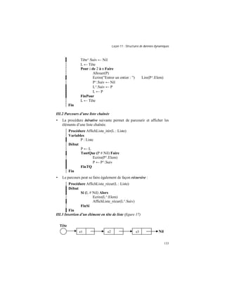 Leçon 11 : Structures de données dynamiques
133
Tête^.Suiv ← Nil
L ← Tête
Pour i de 2 à n Faire
Allouer(P)
Ecrire(”Entrer un entier : ”) Lire(P^.Elem)
P^.Suiv ← Nil
L^.Suiv ← P
L ← P
FinPour
L ← Tête
Fin
III.2 Parcours d une liste chaînée
• La procédure itérative suivante permet de parcourir et afficher les
éléments d’une liste chaînée.
Procédure AffichListe_itér(L : Liste)
Variables
P : Liste
Début
P ← L
TantQue (P # Nil) Faire
Ecrire(P^.Elem)
P ← P^.Suiv
FinTQ
Fin
• Le parcours peut se faire également de façon récursive :
Procédure AffichListe_récur(L : Liste)
Début
Si (L # Nil) Alors
Ecrire(L^.Elem)
AffichListe_récur(L^.Suiv)
FinSi
Fin
III.3 Insertion d un élément en tête de liste (figure 17)
e1 e2 e3
Tête
Nil
 