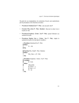 Leçon 11 : Structures de données dynamiques
141
Du point de vue manipulation, les contraintes d’accès sont matérialisées
par les procédures et les fonctions suivantes :
• Procédure Initialiser(Var P : Pile) : crée une pile vide P
• Fonction Pile_Vide (P : Pile) : Booléen : Renvoie la valeur vrai si
la pile est vide.
• Procédure Empiler(x : Entier ; Var P : Pile) : ajoute l’élément x au
sommet de la pile
• Procédure Dépiler (Var x : Entier ; Var P : Pile) : dépile le
sommet de la pile et le met dans la variable x
Procédure Initialiser(Var P : Pile)
Début
P ← Nil
Fin
Fonction Pile_Vide(P : Pile) : Booléen
Début
Pile_Vide ← (P = Nil)
Fin
Procédure Empiler(x : Entier ; Var P : Pile)
Variables
Q : Liste
Début
Allouer(Q)
Q^.Elem ← x
Q^.Suiv ← P
P ← Q
Fin
 