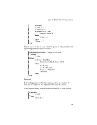 Leçon 11 : Structures de données dynamiques
144
Allouer(P)
P^.Elem ← x
P^.Suiv ← Nil
Si (F.Queue # Nil) Alors
F.Queue^.Suiv ← P
Sinon
F.Tête ← P
FinSi
F.Queue ← P
Fin
Dans le cas où la file est vide, comme la queue, la tête de la file doit
également pointer vers le nouvel élément.
Procédure Extraire(Var x : Entier ; Var F : File)
Variables
P : Liste
Début
Si (F.Tête = Nil) Alors
Ecrire(”impossible, la file est vide”)
Sinon
P ← F.Tête
x ← F.Tête^.Elem
F.Tête ← F.Tête^.Suiv
Libérer(P)
FinSi
Fin
Remarque
Dans les langages qui n’offrent pas le type pointeur, les structures de
liste, pile ou file peuvent être implantées sous forme de tableaux.
Ainsi, une liste chaînée d’entiers peut être déclarée de la façon suivante :
Constantes
n = 100
Types
Indice : 1..n
 