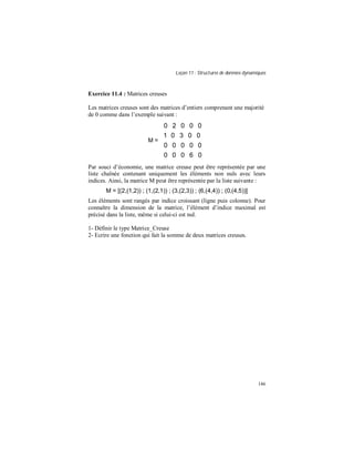 Leçon 11 : Structures de données dynamiques
146
Exercice 11.4 : Matrices creuses
Les matrices creuses sont des matrices d’entiers comprenant une majorité
de 0 comme dans l’exemple suivant :
M =














06000
00000
00301
00020
Par souci d’économie, une matrice creuse peut être représentée par une
liste chaînée contenant uniquement les éléments non nuls avec leurs
indices. Ainsi, la matrice M peut être représentée par la liste suivante :
M = [(2,(1,2)) ; (1,(2,1)) ; (3,(2,3)) ; (6,(4,4)) ; (0,(4,5))]
Les éléments sont rangés par indice croissant (ligne puis colonne). Pour
connaître la dimension de la matrice, l’élément d’indice maximal est
précisé dans la liste, même si celui-ci est nul.
1- Définir le type Matrice_Creuse
2- Ecrire une fonction qui fait la somme de deux matrices creuses.
 
