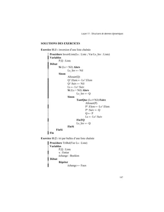 Leçon 11 : Structures de données dynamiques
147
SOLUTIONS DES EXERCICES
Exercice 11.1 : inversion d’une liste chaînée
Procédure InvertListe(Ls : Liste ; Var Ls_Inv : Liste)
Variables
P,Q : Liste
Début
Si (Ls = Nil) Alors
Ls_Inv ← Nil
Sinon
Allouer(Q)
Q^.Elem ← Ls^.Elem
Q^.Suiv ← Nil
Ls ← Ls^.Suiv
Si (Ls = Nil) Alors
Ls_Inv ← Q
Sinon
TantQue (Ls # Nil) Faire
Allouer(P)
P^.Elem ← Ls^.Elem
P^.Suiv ← Q
Q ← P
Ls ← Ls^.Suiv
FinTQ
Ls_Inv ← Q
FinSi
FinSi
Fin
Exercice 11.2 : tri par bulles d’une liste chaînée
Procédure TriBul(Var Ls : Liste)
Variables
P,Q : Liste
x : Entier
échange : Booléen
Début
Répéter
échange ← Faux
 