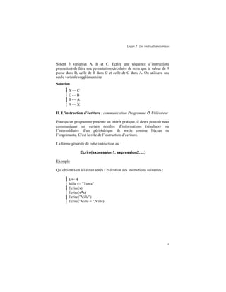 Leçon 2 : Les instructions simples
14
Soient 3 variables A, B et C. Ecrire une séquence d’instructions
permettant de faire une permutation circulaire de sorte que la valeur de A
passe dans B, celle de B dans C et celle de C dans A. On utilisera une
seule variable supplémentaire.
Solution
X ← C
C ← B
B ← A
A ← X
II. L instruction d écriture : communication Programme ð Utilisateur
Pour qu’un programme présente un intérêt pratique, il devra pouvoir nous
communiquer un certain nombre d’informations (résultats) par
l’intermédiaire d’un périphérique de sortie comme l’écran ou
l’imprimante. C’est le rôle de l’instruction d’écriture.
La forme générale de cette instruction est :
Ecrire(expression1, expression2, ...)
Exemple
Qu’obtient t-on à l’écran après l’exécution des instructions suivantes :
x ← 4
Ville ← ”Tunis”
Ecrire(x)
Ecrire(x*x)
Ecrire(”Ville”)
Ecrire(”Ville = ”,Ville)
 
