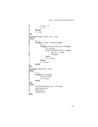Leçon 11 : Structures de données dynamiques
149
L^.Suiv ← P
L ← P
FinPour
L ← Tête
Fin
Procédure Prem(n : Entier ; Var L : Liste)
Début
P ← L
TantQue (P^.Elem <= Racine(n)) Faire
Q ← P
TantQue (Q # Nil) ET (Q^.Suiv # Nil) Faire
R ← Q^.Suiv
Si (R^.Elem Mod P^.Elem = 0) Alors
Q^.Suiv ← R^.Suiv
Libérer(R)
FinSi
Q ← Q^.Suiv
FinTQ
P ← P^.Suiv
FinTQ
Fin
Procédure AffichListe(L : Liste)
Début
P ← L
TantQue (P # Nil) Faire
Ecrire(P^.Elem)
P ← P^.Suiv
FinTQ
Fin
Début
Ecrire(”Entrer la borne sup : ”) Lire(sup)
CreatListe(sup,Ls)
Prem(sup,Ls)
AffichListe(Ls)
Fin.
 