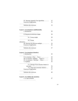 161
IV. Structure générale d’un algorithme ………. 15
Exercices d’application
…………………………..
16
Solutions des exercices
…………………………..
18
Leçon 3 : Les structures conditionnelles
I. Introduction
……………………………………..
20
II. Structure de sélection simple
………………..
20
II.1. Forme simple
………………………
20
II.2. Forme
alternative………………….
22
III. Structure de sélection multiple ……………. 24
Exercices d’application
…………………………..
26
Solutions des exercices
…………………………..
27
Leçon 4 : Les structures itératives
I. Introduction
……………………………………
29
II. La structure « Pour … Faire » ………….… 29
III. La structure « Répéter … Jusqu’à » …….. 32
IV. La structure « Tant Que … Faire » ..……. 34
V. Synthèse
………………………………………..
36
V.1. Passage d’une structure itérative à
une autre …………………………… 36
V.2. Choix de la structure itérative …. 37
Exercices d’application
…………………………..
37
Solutions des exercices
…………………………..
40
Leçon 5 : Les chaînes de caractères
I. Le type caractère
……………………………….
47
 