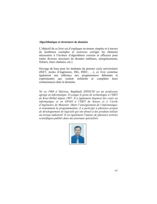 167
Algorithmique et structures de données
L’objectif de ce livre est d’expliquer en termes simples et à travers
de nombreux exemples et exercices corrigés les éléments
nécessaires à l’écriture d’algorithmes corrects et efficaces pour
traiter diverses structures de données (tableaux, enregistrements,
fichiers, listes chaînées, etc.).
Ouvrage de base pour les étudiants du premier cycle universitaire
(ISET, écoles d’ingénieurs, ISG, IHEC, …), ce livre constitue
également une référence aux programmeurs débutants et
expérimentés qui veulent rafraîchir et compléter leurs
connaissances dans le domaine.
Né en 1968 à Djérissa, Baghdadi ZITOUNI est un professeur
agrégé en informatique. Il ocuupe le poste de technologue à l’ISET
de Ksar-Hellal depuis 1997. Il a également dispensé des cours en
informatique et en GPAO à l’ISET de Sousse et à l’école
d’ingénieurs de Monastir. Outre l’enseignement de l’informatique,
et notamment la programmation, il a participé à plusieurs projets
de développement de logiciels qui ont abouti à des produits utilisés
au niveau industriel. Il est également l’auteur de plusieurs articles
scientifiques publiés dans des journaux spécialisés.
 