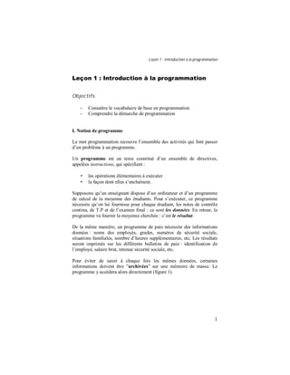 Leçon 1 : Introduction à la programmation
1
Leçon 1 : Introduction à la programmation
Objectifs
- Connaître le vocabulaire de base en programmation
- Comprendre la démarche de programmation
I. Notion de programme
Le mot programmation recouvre l’ensemble des activités qui font passer
d’un problème à un programme.
Un programme est un texte constitué d’un ensemble de directives,
appelées instructions, qui spécifient :
• les opérations élémentaires à exécuter
• la façon dont elles s’enchaînent.
Supposons qu’un enseignant dispose d’un ordinateur et d’un programme
de calcul de la moyenne des étudiants. Pour s’exécuter, ce programme
nécessite qu’on lui fournisse pour chaque étudiant, les notes de contrôle
continu, de T.P et de l’examen final : ce sont les données. En retour, le
programme va fournir la moyenne cherchée : c’est le résultat.
De la même manière, un programme de paie nécessite des informations
données : noms des employés, grades, numéros de sécurité sociale,
situations familiales, nombre d’heures supplémentaires, etc. Les résultats
seront imprimés sur les différents bulletins de paie : identification de
l’employé, salaire brut, retenue sécurité sociale, etc.
Pour éviter de saisir à chaque fois les mêmes données, certaines
informations doivent être ”archivées” sur une mémoire de masse. Le
programme y accèdera alors directement (figure 1).
 