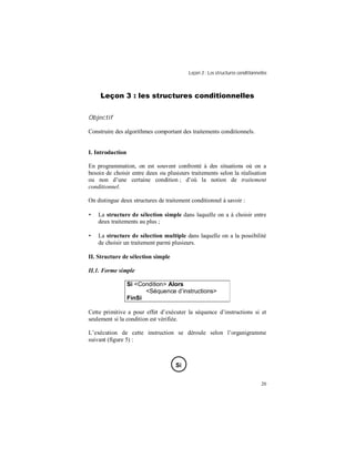 Leçon 3 : Les structures conditionnelles
20
Leçon 3 : les structures conditionnelles
Objectif
Construire des algorithmes comportant des traitements conditionnels.
I. Introduction
En programmation, on est souvent confronté à des situations où on a
besoin de choisir entre deux ou plusieurs traitements selon la réalisation
ou non d’une certaine condition ; d’où la notion de traitement
conditionnel.
On distingue deux structures de traitement conditionnel à savoir :
• La structure de sélection simple dans laquelle on a à choisir entre
deux traitements au plus ;
• La structure de sélection multiple dans laquelle on a la possibilité
de choisir un traitement parmi plusieurs.
II. Structure de sélection simple
II.1. Forme simple
Si <Condition> Alors
<Séquence d instructions>
FinSi
Cette primitive a pour effet d’exécuter la séquence d’instructions si et
seulement si la condition est vérifiée.
L’exécution de cette instruction se déroule selon l’organigramme
suivant (figure 5) :
Si
 