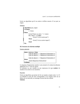 Leçon 3 : Les structures conditionnelles
24
Ecrire un algorithme qui lit un entier et affiche ensuite s’il est pair ou
impair.
Solution
Algorithme pair_impair
Variables
x : Entier
Début
Ecrire(”Entrer un entier : ”) Lire(x)
Si (x Mod 2 = 0) Alors
Ecrire(”c’est un entier pair”)
Sinon
Ecrire(”c’est un entier impair”)
FinSi
Fin.
III. Structure de sélection multiple
Syntaxe générale
Selon <sélecteur> Faire
Liste de valeurs 1 : < Séquence d instructions 1>
Liste de valeurs 2 : < Séquence d instructions 2>
Liste de valeurs n : < Séquence d instructions n>
Sinon
<Autre Séquence d instructions>
FinSelon
La séquence d’instructions numéro i sera exécuté si la valeur du sélecteur
appartient à la ième
liste de valeurs.
Le sélecteur est une variable ou une expression de type scalaire (le
résultat est un entier ou un caractère).
Exercice
Ecrire un algorithme qui permet de lire un numéro compris entre 1 et 12
et d’afficher le nom du mois correspondant. Si le numéro entré est en
dehors de cet intervalle, un message d’erreur doit être affiché.
Solution
 