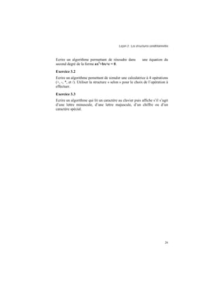 Leçon 3 : Les structures conditionnelles
26
Ecrire un algorithme permettant de résoudre dans ℜ une équation du
second degré de la forme ax2
+bx+c = 0.
Exercice 3.2
Ecrire un algorithme pemettant de simuler une calculatrice à 4 opérations
(+, -, *, et /). Utiliser la structure « selon » pour le choix de l’opération à
effectuer.
Exercice 3.3
Ecrire un algorithme qui lit un caractère au clavier puis affiche s’il s’agit
d’une lettre minuscule, d’une lettre majuscule, d’un chiffre ou d’un
caractère spécial.
 