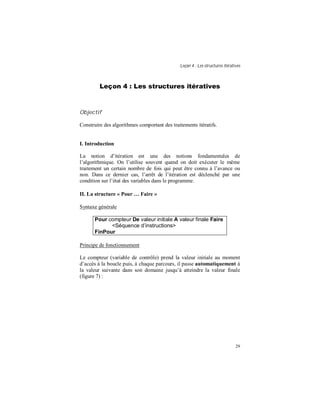 Leçon 4 : Les structures itératives
29
Leçon 4 : Les structures itératives
Objectif
Construire des algorithmes comportant des traitements itératifs.
I. Introduction
La notion d’itération est une des notions fondamentales de
l’algorithmique. On l’utilise souvent quand on doit exécuter le même
traitement un certain nombre de fois qui peut être connu à l’avance ou
non. Dans ce dernier cas, l’arrêt de l’itération est déclenché par une
condition sur l’état des variables dans le programme.
II. La structure « Pour Faire »
Syntaxe générale
Pour compteur De valeur initiale A valeur finale Faire
<Séquence d instructions>
FinPour
Principe de fonctionnement
Le compteur (variable de contrôle) prend la valeur initiale au moment
d’accès à la boucle puis, à chaque parcours, il passe automatiquement à
la valeur suivante dans son domaine jusqu’à atteindre la valeur finale
(figure 7) :
 