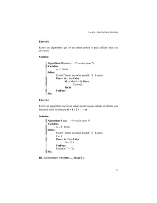 Leçon 4 : Les structures itératives
31
Exercice
Ecrire un algorithme qui lit un entier positif n puis affiche tous ses
diviseurs.
Solution
Algorithme Diviseurs (* version pour *)
Variables
n, i : Entier
Début
Ecrire(”Entrer un entier positif : ”) Lire(n)
Pour i de 1 à n Faire
Si (n Mod i = 0) Alors
Ecrire(i)
FinSi
FinPour
Fin.
Exercice
Ecrire un algorithme qui lit un entier positif n puis calcule et affiche son
factoriel selon la formule n! = 1 × 2 × … × n.
Solution
Algorithme Facto (* version pour *)
Variables
n, i, f : Entier
Début
Ecrire(”Entrer un entier positif : ”) Lire(n)
f ← 1
Pour i de 2 à n Faire
f ← f * i
FinPour
Ecrire(n,”! = ”,f)
Fin.
III. La structure « Répéter Jusqu à »
 