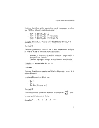 Leçon 4 : Les structures itératives
38
Ecrire un algorithme qui lit deux entiers A et B puis calcule et affiche
leur PGCD en utilisant la méthode suivante :
• Si A = B ; PGCD(A,B) = A
• Si A > B ; PGCD(A,B) = PGCD(A–B,B)
• Si B > A ; PGCD(A,B) = PGCD(A,B-A)
Exemple:PGCD(18,45)=PGCD(18,27)=PGCD(18,9)=PGCD(9,9)=9
Exercice 4.6
Ecrire un algorithme qui calcule le PPCM (Plus Petit Commun Multiple)
de 2 entiers A et B en utilisant la méthode suivante :
• Permuter, si nécessaire, les données de façon à ranger dans A le
plus grand des 2 entiers ;
• Chercher le plus petit multiple de A qui est aussi multiple de B.
Exemple : PPCM(6,8) = PPCM(8,6) = 24.
Exercice 4.7
Ecrire un algorithme qui calcule et affiche les 10 premiers termes de la
suite de Fibonacci.
La suite de Fibonacci est définie par :
• F0 = 1
• F1 = 1
• Fn = Fn-2 + Fn-1 pour n >1
Exercice 4.8
Ecrire un algorithme qui calcule la somme harmonique ∑=
=
n
i i
s
1
1
; n est
un entier positif lu à partir du clavier.
Exemple : Pour n = 3, s = 1 + 1/2 + 1/3 = 1.83.
 