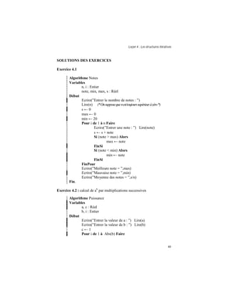 Leçon 4 : Les structures itératives
40
SOLUTIONS DES EXERCICES
Exercice 4.1
Algorithme Notes
Variables
n, i : Entier
note, min, max, s : Réel
Début
Ecrire(”Entrer le nombre de notes : ”)
Lire(n) (*Onsupposequenesttoujourssupérieuràzéro*)
s ← 0
max ← 0
min ← 20
Pour i de 1 à n Faire
Ecrire(”Entrer une note : ”) Lire(note)
s ← s + note
Si (note > max) Alors
max ← note
FinSi
Si (note < min) Alors
min ← note
FinSi
FinPour
Ecrire(”Meilleure note = ”,max)
Ecrire(”Mauvaise note = ”,min)
Ecrire(”Moyenne des notes = ”,s/n)
Fin.
Exercice 4.2 : calcul de ab
par multiplications successives
Algorithme Puissance
Variables
a, c : Réel
b, i : Entier
Début
Ecrire(”Entrer la valeur de a : ”) Lire(a)
Ecrire(”Entrer la valeur de b : ”) Lire(b)
c ← 1
Pour i de 1 à Abs(b) Faire
 