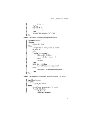 Leçon 4 : Les structures itératives
41
c ← c * a
FinPour
Si (b < 0) Alors
c ← 1 / c
FinSi
Ecrire(a,” à la puissance ”,b,” = ”,c)
Fin.
Exercice 4.3 : vérifier si un entier n est premier ou non
Algorithme Premier
Variables
n, i, nb_div : Entier
Début
Ecrire(”Entrer un entier positif : ”) Lire(n)
nb_div ← 0
i ← 1
TantQue (i <= n) Faire
Si (n Mod i = 0) Alors
nb_div ← nb_div + 1
FinSi
i ← i + 1
FinTQ
Si (nb_div <= 2) Alors
Ecrire(”C’est un nombre premier”)
Sinon
Ecrire(”Ce n’est pas un nombre premier”)
FinSi
Fin.
Exercice 4.4 : déterminer les nombres premiers inférieurs à un entier n
Algorithme Premiers
Variables
n, i, j, nb_div : Entier
Début
Ecrire(”Entrer la valeur de n : ”) Lire(n)
Pour i de 1 à n Faire
nb_div ← 0
Pour j de 1 à i Faire
 
