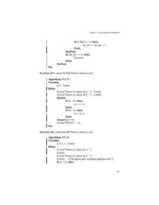 Leçon 4 : Les structures itératives
42
Si (i Mod j = 0) Alors
nb_div ← nb_div + 1
FinSi
FinPour
Si (nb_div <= 2) Alors
Ecrire(i)
FinSi
FinPour
Fin.
Exercice 4.5 : calcul du PGCD de 2 entiers a et b
Algorithme PGCD
Variables
a, b : Entier
Début
Ecrire(”Entrer la valeur de a : ”) Lire(a)
Ecrire(”Entrer la valeur de b : ”) Lire(b)
Répéter
Si (a > b) Alors
a ← a – b
FinSi
Si (b > a) Alors
b ← b - a
FinSi
Jusqu à (a = b)
Ecrire(”PGCD = ”, a)
Fin.
Exercice 4.6 : calcul du PPCM de 2 entiers a et b
Algorithme PPCM
Variables
a, b, i, x : Entier
Début
Ecrire(”Entrer la valeur de a : ”)
Lire(a)
Ecrire(”Entrer la valeur de b : ”)
Lire(b) (*Onsupposequeb esttoujourssupérieuràzéro *)
Si (a < b) Alors
 