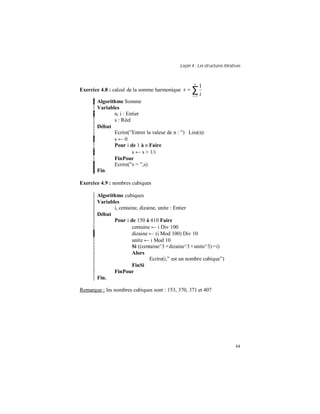 Leçon 4 : Les structures itératives
44
Exercice 4.8 : calcul de la somme harmonique ∑=
=
n
i i
s
1
1
Algorithme Somme
Variables
n, i : Entier
s : Réel
Début
Ecrire(”Entrer la valeur de n : ”) Lire(n)
s ← 0
Pour i de 1 à n Faire
s ← s + 1/i
FinPour
Ecrire(”s = ”,s)
Fin.
Exercice 4.9 : nombres cubiques
Algorithme cubiques
Variables
i, centaine, dizaine, unite : Entier
Début
Pour i de 150 à 410 Faire
centaine ← i Div 100
dizaine ← (i Mod 100) Div 10
unite ← i Mod 10
Si ((centaine^3 +dizaine^3 +unite^3) =i)
Alors
Ecrire(i,” est un nombre cubique”)
FinSi
FinPour
Fin.
Remarque : les nombres cubiques sont : 153, 370, 371 et 407
 