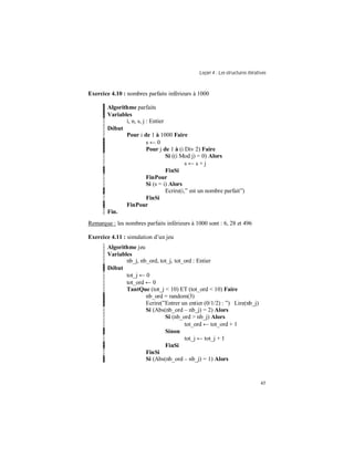 Leçon 4 : Les structures itératives
45
Exercice 4.10 : nombres parfaits inférieurs à 1000
Algorithme parfaits
Variables
i, n, s, j : Entier
Début
Pour i de 1 à 1000 Faire
s ← 0
Pour j de 1 à (i Div 2) Faire
Si ((i Mod j) = 0) Alors
s ← s + j
FinSi
FinPour
Si (s = i) Alors
Ecrire(i,” est un nombre parfait”)
FinSi
FinPour
Fin.
Remarque : les nombres parfaits inférieurs à 1000 sont : 6, 28 et 496
Exercice 4.11 : simulation d’un jeu
Algorithme jeu
Variables
nb_j, nb_ord, tot_j, tot_ord : Entier
Début
tot_j ← 0
tot_ord ← 0
TantQue (tot_j < 10) ET (tot_ord < 10) Faire
nb_ord = random(3)
Ecrire(”Entrer un entier (0/1/2) : ”) Lire(nb_j)
Si (Abs(nb_ord – nb_j) = 2) Alors
Si (nb_ord > nb_j) Alors
tot_ord ← tot_ord + 1
Sinon
tot_j ← tot_j + 1
FinSi
FinSi
Si (Abs(nb_ord – nb_j) = 1) Alors
 
