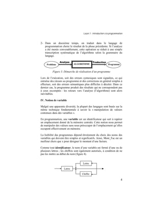 Leçon 1 : Introduction à la programmation
4
2- Dans un deuxième temps, on traduit dans le langage de
programmation choisi le résultat de la phase précédente. Si l’analyse
a été menée convenablement, cette opération se réduit à une simple
transcription systématique de l’algorithme selon la grammaire du
langage.
Figure 3. Démarche de réalisation d’un programme
Lors de l’exécution, soit des erreurs syntaxiques sont signalées, ce qui
entraîne des retours au programme et des corrections en général simples à
effectuer, soit des erreurs sémantiques plus difficiles à déceler. Dans ce
dernier cas, le programme produit des résultats qui ne correspondent pas
à ceux escomptés : les retours vers l’analyse (l’algorithme) sont alors
inévitables.
IV. Notion de variable
Malgré une apparente diversité, la plupart des langages sont basés sur la
même technique fondamentale à savoir la « manipulation de valeurs
contenues dans des variables ».
En programmation, une variable est un identificateur qui sert à repérer
un emplacement donné de la mémoire centrale. Cette notion nous permet
de manipuler des valeurs sans nous préoccuper de l’emplacement qu’elles
occupent effectivement en mémoire.
La lisibilité des programmes dépend étroitement du choix des noms des
variables qui doivent être simples et significatifs. Ainsi, Mont_Fac est un
meilleur choix que x pour désigner le montant d’une facture.
Comme tout identificateur, le nom d’une variable est formé d’une ou de
plusieurs lettres ; les chiffres sont également autorisés, à condition de ne
pas les mettre au début du nom (figure 4).
Analyse Traduction
Problème ALGORITHME Programme
Lettre
Lettre
Chiffre
 