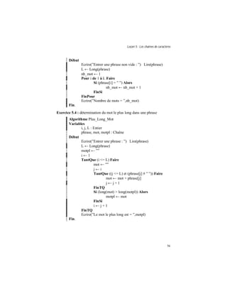 Leçon 5 : Les chaînes de caractères
56
Début
Ecrire(”Entrer une phrase non vide : ”) Lire(phrase)
L ← Long(phrase)
nb_mot ← 1
Pour i de 1 à L Faire
Si (phrase[i] = ” ”) Alors
nb_mot ← nb_mot + 1
FinSi
FinPour
Ecrire(”Nombre de mots = ”,nb_mot)
Fin.
Exercice 5.4 : détermination du mot le plus long dans une phrase
Algorithme Plus_Long_Mot
Variables
i, j, L : Entier
phrase, mot, motpl : Chaîne
Début
Ecrire(”Entrer une phrase : ”) Lire(phrase)
L ← Long(phrase)
motpl ← ””
i ← 1
TantQue (i <= L) Faire
mot ← ””
j ← i
TantQue ((j <= L) et (phrase[j] # ” ”)) Faire
mot ← mot + phrase[j]
j ← j + 1
FinTQ
Si (long(mot) > long(motpl)) Alors
motpl ← mot
FinSi
i ← j + 1
FinTQ
Ecrire(”Le mot le plus long est = ”,motpl)
Fin.
 