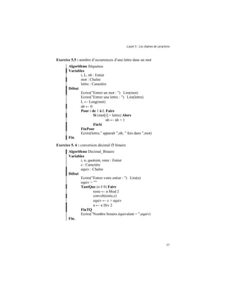 Leçon 5 : Les chaînes de caractères
57
Exercice 5.5 : nombre d’occurrences d’une lettre dans un mot
Algorithme fréquence
Variables
i, L, nb : Entier
mot : Chaîne
lettre : Caractère
Début
Ecrire(”Entrer un mot : ”) Lire(mot)
Ecrire(”Entrer une lettre : ”) Lire(lettre)
L ← Long(mot)
nb ← 0
Pour i de 1 à L Faire
Si (mot[i] = lettre) Alors
nb ← nb + 1
FinSi
FinPour
Ecrire(lettre,” apparaît ”,nb, ” fois dans ”,mot)
Fin.
Exercice 5. 6 : conversion décimal ð binaire
Algorithme Decimal_Binaire
Variables
i, n, quotient, reste : Entier
c : Caractère
equiv : Chaîne
Début
Ecrire(”Entrer votre entier : ”) Lire(n)
equiv = ””
TantQue (n # 0) Faire
reste ← n Mod 2
convch(reste,c)
equiv ← c + equiv
n ← n Div 2
FinTQ
Ecrire(”Nombre binaire équivalent = ”,equiv)
Fin.
 