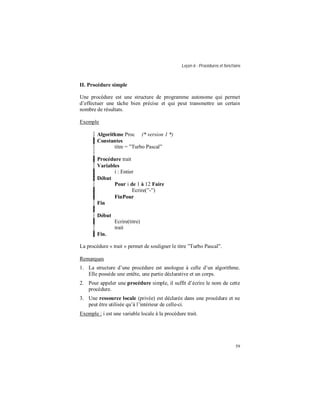 Leçon 6 : Procédures et fonctions
59
II. Procédure simple
Une procédure est une structure de programme autonome qui permet
d’effectuer une tâche bien précise et qui peut transmettre un certain
nombre de résultats.
Exemple
Algorithme Proc (* version 1 *)
Constantes
titre = ”Turbo Pascal”
Procédure trait
Variables
i : Entier
Début
Pour i de 1 à 12 Faire
Ecrire(”-”)
FinPour
Fin
Début
Ecrire(titre)
trait
Fin.
La procédure « trait » permet de souligner le titre ”Turbo Pascal”.
Remarques
1. La structure d’une procédure est anologue à celle d’un algorithme.
Elle possède une entête, une partie déclarative et un corps.
2. Pour appeler une procédure simple, il suffit d’écrire le nom de cette
procédure.
3. Une ressource locale (privée) est déclarée dans une procédure et ne
peut être utilisée qu’à l’intérieur de celle-ci.
Exemple : i est une variable locale à la procédure trait.
 