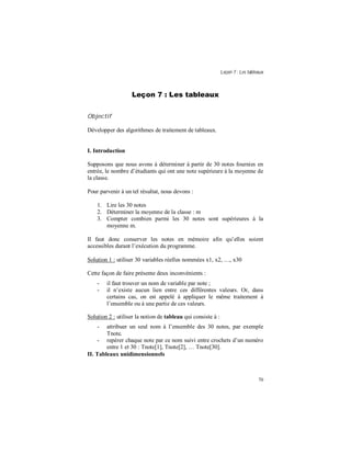 Leçon 7 : Les tableaux
70
Leçon 7 : Les tableaux
Objectif
Développer des algorithmes de traitement de tableaux.
I. Introduction
Supposons que nous avons à déterminer à partir de 30 notes fournies en
entrée, le nombre d’étudiants qui ont une note supérieure à la moyenne de
la classe.
Pour parvenir à un tel résultat, nous devons :
1. Lire les 30 notes
2. Déterminer la moyenne de la classe : m
3. Compter combien parmi les 30 notes sont supérieures à la
moyenne m.
Il faut donc conserver les notes en mémoire afin qu’elles soient
accessibles durant l’exécution du programme.
Solution 1 : utiliser 30 variables réelles nommées x1, x2, …, x30
Cette façon de faire présente deux inconvénients :
- il faut trouver un nom de variable par note ;
- il n’existe aucun lien entre ces différentes valeurs. Or, dans
certains cas, on est appelé à appliquer le même traitement à
l’ensemble ou à une partie de ces valeurs.
Solution 2 : utiliser la notion de tableau qui consiste à :
- attribuer un seul nom à l’ensemble des 30 notes, par exemple
Tnote,
- repérer chaque note par ce nom suivi entre crochets d’un numéro
entre 1 et 30 : Tnote[1], Tnote[2], … Tnote[30].
II. Tableaux unidimensionnels
 