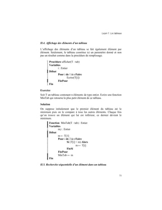 Leçon 7 : Les tableaux
73
II.4. Affichage des éléments d un tableau
L’affichage des éléments d’un tableau se fait également élément par
élément. Seulement, le tableau constitue ici un paramètre donné et non
pas un résultat comme dans la procédure de remplissage.
Procédure afficher(T : tab)
Variables
i : Entier
Début
Pour i de 1 à n Faire
Ecrire(T[i])
FinPour
Fin
Exercice
Soit T un tableau contenant n éléments de type entier. Ecrire une fonction
MinTab qui retourne le plus petit élément de ce tableau.
Solution
On suppose initialement que le premier élément du tableau est le
minimum puis on le compare à tous les autres éléments. Chaque fois
qu’on trouve un élément qui lui est inférieur, ce dernier devient le
minimum.
Fonction MinTab(T : tab) : Entier
Variables
m,i : Entier
Début
m ← T[1]
Pour i de 2 à n Faire
Si (T[i] < m) Alors
m ← T[i]
FinSi
FinPour
MinTab ← m
Fin
II.5. Recherche séquentielle d un élément dans un tableau
 