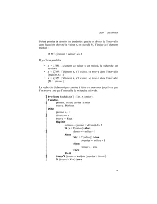 Leçon 7 : Les tableaux
79
Soient premier et dernier les extrémités gauche et droite de l’intervalle
dans lequel on cherche la valeur x, on calcule M, l’indice de l’élément
médian :
ð M = (premier + dernier) div 2
Il y a 3 cas possibles :
• x = T[M] : l’élément de valeur x est trouvé, la recherche est
terminée
• x < T[M] : l’élément x, s’il existe, se trouve dans l’intervalle
[premier..M-1]
• x > T[M] : l’élément x, s’il existe, se trouve dans l’intervalle
[M+1..dernier]
La recherche dichotomique consiste à itérer ce processus jusqu’à ce que
l’on trouve x ou que l’intervalle de recherche soit vide.
Procédure Rechdicho(T : Tab , x : entier)
Variables
premier, milieu, dernier : Entier
trouve : Booléen
Début
premier ← 1
dernier ← n
trouve ← Faux
Répéter
milieu ← (premier + dernier) div 2
Si (x < T[milieu]) Alors
dernier ← milieu – 1
Sinon
Si (x > T[milieu]) Alors
premier ← milieu + 1
Sinon
trouve ← Vrai
FinSi
FinSi
Jusqu à (trouve = Vrai) ou (premier > dernier)
Si (trouve = Vrai) Alors
 