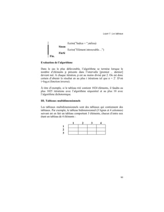 Leçon 7 : Les tableaux
80
Ecrire(”Indice = ”,milieu)
Sinon
Ecrire(”Elément introuvable…”)
FinSi
Fin.
Evaluation de l algorithme
Dans le cas le plus défavorable, l’algorithme se termine lorsque le
nombre d’éléments p présents dans l’intervalle [premier .. dernier]
devient nul. A chaque itération, p est au moins divisé par 2. On est donc
certain d’obtenir le résultat en au plus i itérations tel que n = 2i
. D’où
i=log2n (fonction inverse).
À titre d’exemple, si le tableau trié contient 1024 éléments, il faudra au
plus 1025 itérations avec l’algorithme séquentiel et au plus 10 avec
l’algorithme dichotomique.
III. Tableaux multidimensionnels
Les tableaux multidimensionnels sont des tableaux qui contiennent des
tableaux. Par exemple, le tableau bidimensionnel (3 lignes et 4 colonnes)
suivant est en fait un tableau comportant 3 éléments, chacun d’entre eux
étant un tableau de 4 éléments :
1 2 3 4
1
2
3
 