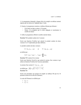Leçon 7 : Les tableaux
85
1- Le programme demande à chaque élève de remplir un tableau nommé
réponse par les lettres de l’alphabet dans l’ordre
2- Ensuite, le programme examine ce tableau élément par élément :
- Si la lettre est dans sa place, il l’accepte
- Sinon, il la remplace par la lettre adéquate et incrémente le
nombre de fautes
3- Enfin, le programme affiche le nombre total de fautes.
Exercice 7.4 : produit scalaire de 2 vecteurs
Ecrire une fonction ProdScal qui calcule le produit scalaire de deux
vecteurs U et V représentés par deux tableaux.
Le produit scalaire de deux vecteurs :
U = (x1, x2,…, xn) et V = (y1, y2,…, yn)
est défini par :
U.V = x1y1 + x2y2 + …+ xnyn = ∑=
n
1i
ii yx
Exercice 7.5 : norme d’un vecteur
Ecrire une fonction NormVect qui calcule la norme d’un vecteur et qui
utilise la fonction ProdScal de l’exercice précédent.
La norme d’un vecteur U = (x1, x2,…, xn)
est défini par : 2
n
2
2
2
1 x...xxU +++=
Exercice 7.6
Ecrire une procédure qui permet de remplir un tableau Fib par les 10
premiers termes de la suite de Fibonacci.
La suite de Fibonacci est définie par :
• F0 = 1
• F1 = 1
 